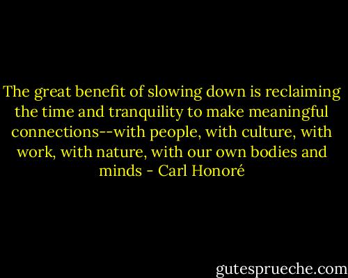 The great benefit of slowing down is reclaiming the time and tranquility to make meaningful connections--with people, with culture, with work, with nature, with our own bodies and minds - Carl Honoré