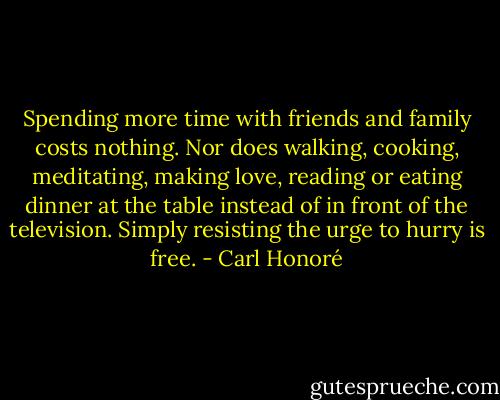 Spending more time with friends and family costs nothing. Nor does walking, cooking, meditating, making love, reading or eating dinner at the table instead of in front of the television. Simply resisting the urge to hurry is free. - Carl Honoré