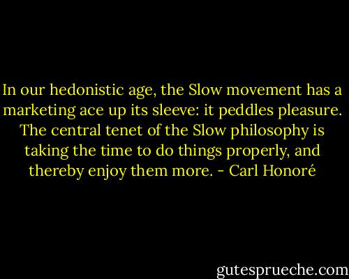 In our hedonistic age, the Slow movement has a marketing ace up its sleeve: it peddles pleasure. The central tenet of the Slow philosophy is taking the time to do things properly, and thereby enjoy them more. - Carl Honoré