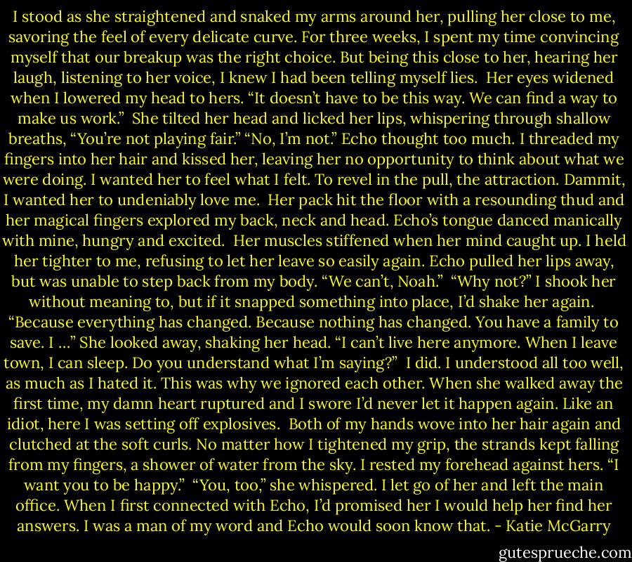 I stood as she straightened and snaked my arms around her, pulling her close to me, savoring the feel of every delicate curve. For three weeks, I spent my time convincing myself that our breakup was the right choice. But being this close to her, hearing her laugh, listening to her voice, I knew I had been telling myself lies.<br /> Her eyes widened when I lowered my head to hers. “It doesn’t have to be this way. We can find a way to make us work.”<br /> She tilted her head and licked her lips, whispering through shallow breaths, “You’re not playing fair.”<br />“No, I’m not.” Echo thought too much. I threaded my fingers into her hair and kissed her, leaving her no opportunity to think about what we were doing. I wanted her to feel what I felt. To revel in the pull, the attraction. Dammit, I wanted her to undeniably love me.<br /> Her pack hit the floor with a resounding thud and her magical fingers explored my back, neck and head. Echo’s tongue danced manically with mine, hungry and excited.<br /> Her muscles stiffened when her mind caught up. I held her tighter to me, refusing to let her leave so easily again. Echo pulled her lips away, but was unable to step back from my body. “We can’t, Noah.”<br /> “Why not?” I shook her without meaning to, but if it snapped something into place, I’d shake her again.<br /> “Because everything has changed. Because nothing has changed. You have a family to save. I …” She looked away, shaking her head. “I can’t live here anymore. When I leave town, I can sleep. Do you understand what I’m saying?”<br /> I did. I understood all too well, as much as I hated it. This was why we ignored each other. When she walked away the first time, my damn heart ruptured and I swore I’d never let it happen again. Like an idiot, here I was setting off explosives.<br /> Both of my hands wove into her hair again and clutched at the soft curls. No matter how I tightened my grip, the strands kept falling from my fingers, a shower of water from the sky. I rested my forehead against hers. “I want you to be happy.”<br /> “You, too,” she whispered. I let go of her and left the main office. When I first connected with Echo, I’d promised her I would help her find her answers. I was a man of my word and Echo would soon know that. - Katie McGarry
