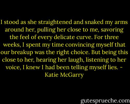 I stood as she straightened and snaked my arms around her, pulling her close to me, savoring the feel of every delicate curve. For three weeks, I spent my time convincing myself that our breakup was the right choice. But being this close to her, hearing her laugh, listening to her voice, I knew I had been telling myself lies. - Katie McGarry