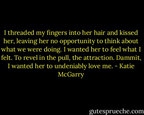 I threaded my fingers into her hair and kissed her, leaving her no opportunity to think about what we were doing. I wanted her to feel what I felt. To revel in the pull, the attraction. Dammit, I wanted her to undeniably love me. - Katie McGarry