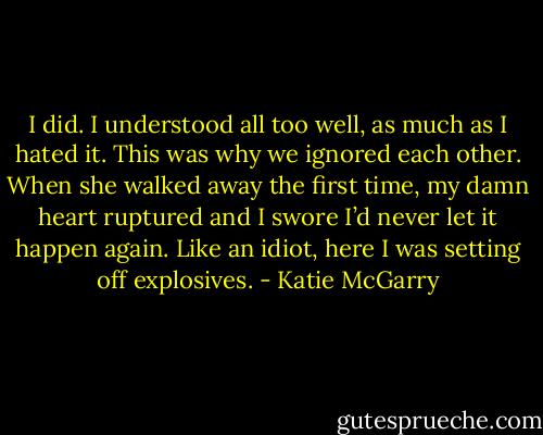 I did. I understood all too well, as much as I hated it. This was why we ignored each other. When she walked away the first time, my damn heart ruptured and I swore I’d never let it happen again. Like an idiot, here I was setting off explosives. - Katie McGarry