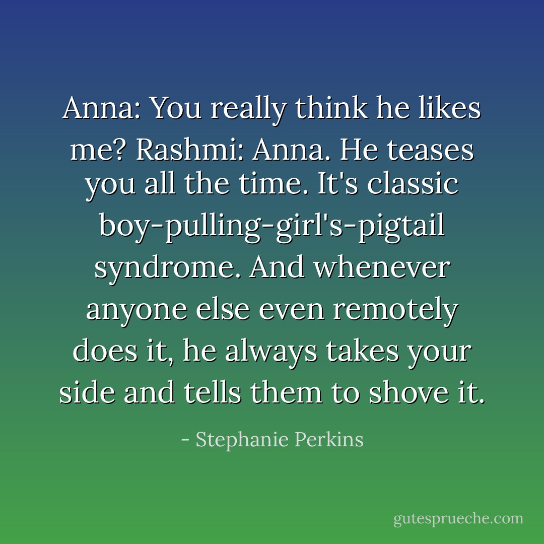 Anna: You really think he likes me?<br />Rashmi: Anna. He teases you all the time. It's classic boy-pulling-girl's-pigtail syndrome. And whenever anyone else even remotely does it, he always takes your side and tells them to shove it. - Stephanie Perkins