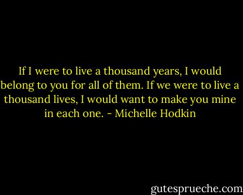 If I were to live a thousand years, I would belong to you for all of them. If we were to live a thousand lives, I would want to make you mine in each one. - Michelle Hodkin