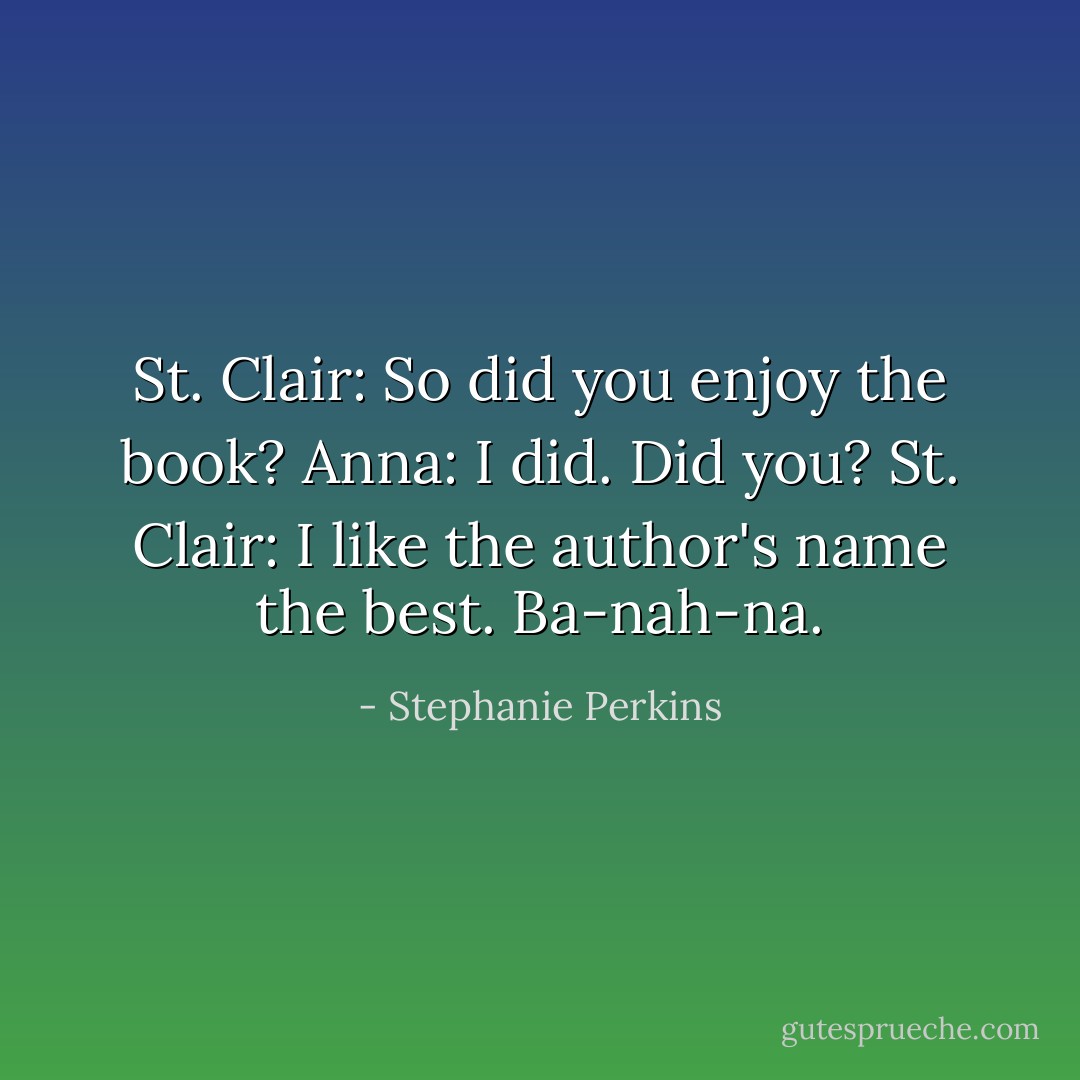 St. Clair: So did you enjoy the book?<br />Anna: I did. Did you?<br />St. Clair: I like the author's name the best. Ba-nah-na. - Stephanie Perkins