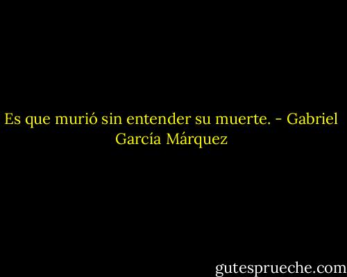 Es que murió sin entender su muerte. - Gabriel García Márquez