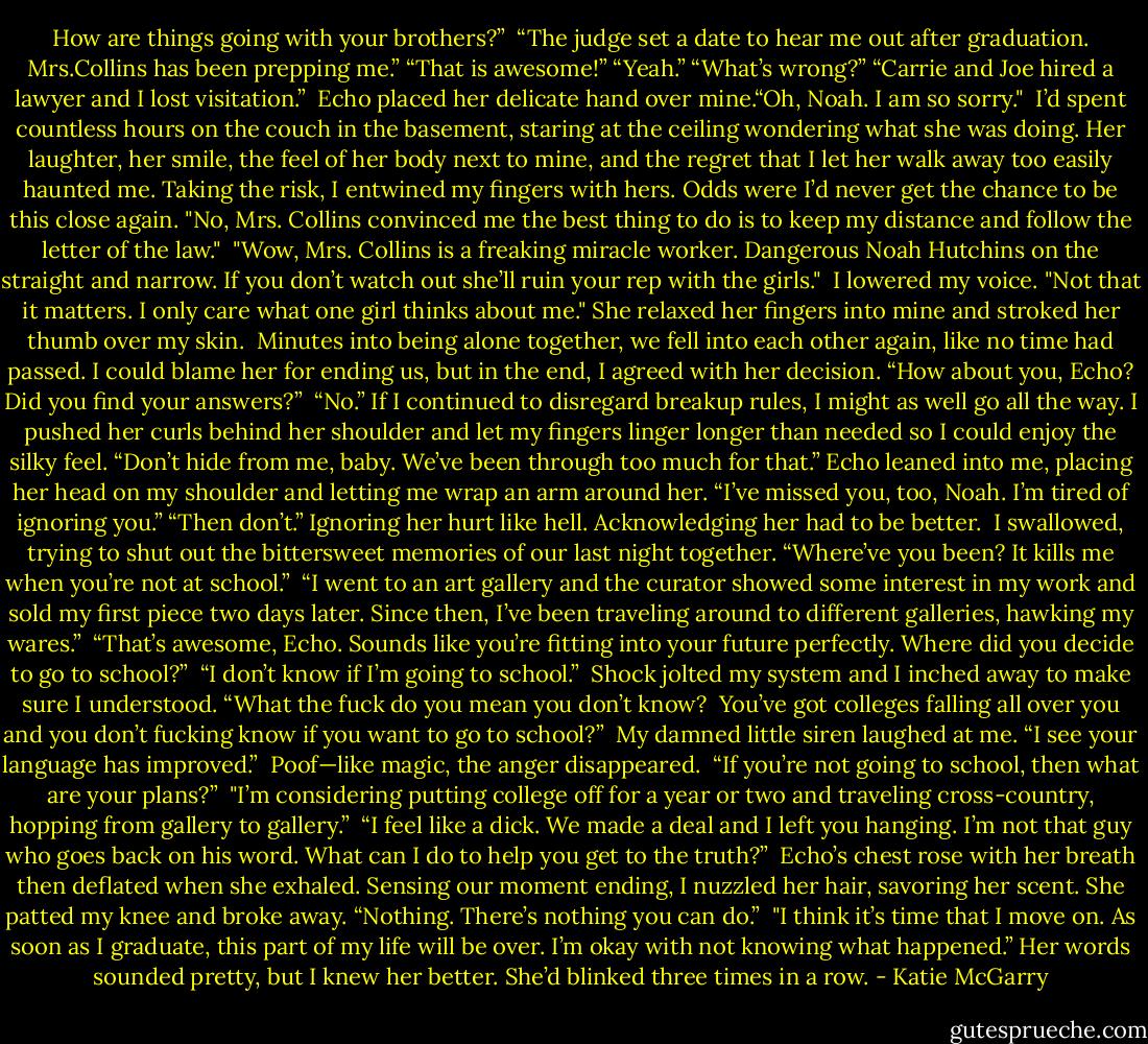 How are things going with your brothers?”<br /> “The judge set a date to hear me out after graduation. Mrs.Collins has been prepping me.”<br />“That is awesome!”<br />“Yeah.”<br />“What’s wrong?”<br />“Carrie and Joe hired a lawyer and I lost visitation.”<br /> Echo placed her delicate hand over mine.“Oh, Noah. I am so sorry."<br /> I’d spent countless hours on the couch in the basement, staring at the ceiling wondering what she was doing. Her laughter, her smile, the feel of her body next to mine, and the regret that I let her walk away too easily haunted me. Taking the risk, I entwined my fingers with hers. Odds were I’d never get the chance to be this close again. "No, Mrs. Collins convinced me the best thing to do is to keep my distance and follow the letter of the law."<br /> "Wow, Mrs. Collins is a freaking miracle worker. Dangerous Noah Hutchins on the straight and narrow. If you don’t watch out she’ll ruin your rep with the girls."<br /> I lowered my voice. "Not that it matters. I only care what one girl thinks about me."<br />She relaxed her fingers into mine and stroked her thumb over my skin.<br /> Minutes into being alone together, we fell into each other again, like no time had passed. I could blame her for ending us, but in the end, I agreed with her decision. “How about you, Echo? Did you find your answers?”<br /> “No.”<br />If I continued to disregard breakup rules, I might as well go all the way. I pushed her curls behind her shoulder and let my fingers linger longer than needed so I could enjoy the silky feel. “Don’t hide from me, baby. We’ve been through too much for that.”<br />Echo leaned into me, placing her head on my shoulder and letting me wrap an arm around her. “I’ve missed you, too, Noah. I’m tired of ignoring you.”<br />“Then don’t.” Ignoring her hurt like hell. Acknowledging her had to be better.<br /> I swallowed, trying to shut out the bittersweet memories of our last night together. “Where’ve you been? It kills me when you’re not at school.”<br /> “I went to an art gallery and the curator showed some interest in my work and sold my first piece two days later. Since then, I’ve been traveling around to different galleries, hawking my wares.”<br /> “That’s awesome, Echo. Sounds like you’re fitting into your future perfectly.<br />Where did you decide to go to school?”<br /> “I don’t know if I’m going to school.”<br /> Shock jolted my system and I inched away to make sure I understood. “What the fuck do you mean you don’t know?<br /> You’ve got colleges falling all over you and you don’t fucking know if you want to go to school?”<br /> My damned little siren laughed at me. “I see your language has improved.”<br /> Poof—like magic, the anger disappeared.<br /> “If you’re not going to school, then what are your plans?”<br /> "I’m considering putting college off for a year or two and traveling cross-country, hopping from gallery to gallery.”<br /> “I feel like a dick. We made a deal and I left you hanging. I’m not that guy who goes back on his word. What can I do to help you get to the truth?”<br /> Echo’s chest rose with her breath then deflated when she exhaled. Sensing our moment ending, I nuzzled her hair, savoring her scent. She patted my knee and broke away. “Nothing. There’s nothing you can do.”<br /> "I think it’s time that I move on. As soon as I graduate, this part of my life will be over. I’m okay with not knowing what happened.” Her words sounded pretty, but I knew her better. She’d blinked three times in a row. - Katie McGarry
