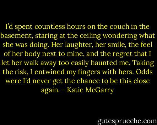I’d spent countless hours on the couch in the basement, staring at the ceiling wondering what she was doing. Her laughter, her smile, the feel of her body next to mine, and the regret that I let her walk away too easily haunted me. Taking the risk, I entwined my fingers with hers. Odds were I’d never get the chance to be this close again. - Katie McGarry