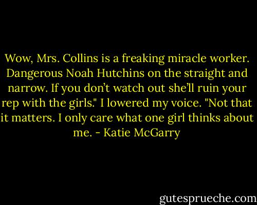 Wow, Mrs. Collins is a freaking miracle worker. Dangerous Noah Hutchins on the straight and narrow. If you don’t watch out she’ll ruin your rep with the girls."<br />I lowered my voice. "Not that it matters. I only care what one girl thinks about me. - Katie McGarry