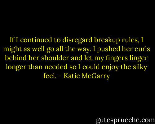 If I continued to disregard breakup rules, I might as well go all the way. I pushed her curls behind her shoulder and let my fingers linger longer than needed so I could enjoy the silky feel. - Katie McGarry