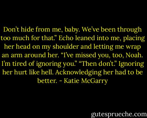 Don’t hide from me, baby. We’ve been through too much for that.”<br />Echo leaned into me, placing her head on my shoulder and letting me wrap an arm around her. “I’ve missed you, too, Noah. I’m tired of ignoring you.”<br />“Then don’t.” Ignoring her hurt like hell. Acknowledging her had to be better. - Katie McGarry