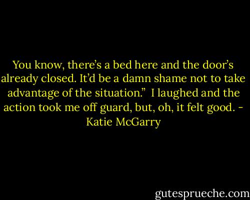 You know, there’s a bed here and the door’s already closed. It’d be a damn shame not to take advantage of the situation.”<br /> I laughed and the action took me off guard, but, oh, it felt good. - Katie McGarry