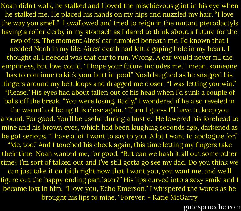 Noah didn’t walk, he stalked and I loved the mischievous glint in his eye when he stalked me. He placed his hands on my hips and nuzzled my hair. “I love the way you smell.”<br /> I swallowed and tried to reign in the mutant pterodactyls having a roller derby in my stomach as I dared to think about a future for the two of us. The moment Aires’ car rumbled beneath me, I’d known that I needed Noah in my life. Aires’ death had left a gaping hole in my heart. I thought all I needed was that car to run. Wrong. A car would never fill the emptiness, but love could. “I hope your future includes me. I mean, someone has to continue to kick your butt in pool.”<br />Noah laughed as he snagged his fingers around my belt loops and dragged me closer. “I was letting you win.”<br />“Please.” His eyes had about fallen out of his head when I’d sunk a couple of balls off the break. “You were losing. Badly.” I wondered if he also reveled in the warmth of being this close again.<br />“Then I guess I’ll have to keep you around. For good. You’ll be useful during a hustle.” He lowered his forehead to mine and his brown eyes, which had been laughing seconds ago, darkened as he got serious. “I have a lot I want to say to you. A lot I want to apologize for.”<br />“Me, too.” And I touched his cheek again, this time letting my fingers take their time. Noah wanted me, for good. “But can we hash it all out some other time? I’m sort of talked out and I’ve still gotta go see my dad. Do you think we can just take it on faith right now that I want you, you want me, and we’ll figure out the happy ending part later?”<br />His lips curved into a sexy smile and I became lost in him. “I love you, Echo Emerson.”<br />I whispered the words as he brought his lips to mine. “Forever. - Katie McGarry