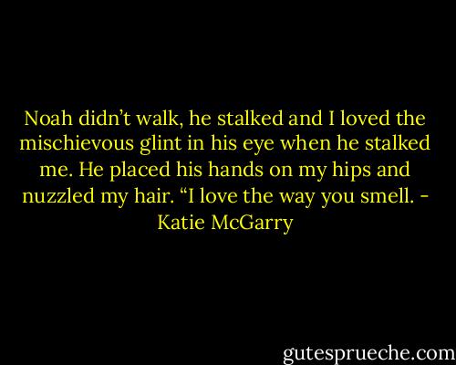 Noah didn’t walk, he stalked and I loved the mischievous glint in his eye when he stalked me. He placed his hands on my hips and nuzzled my hair. “I love the way you smell. - Katie McGarry