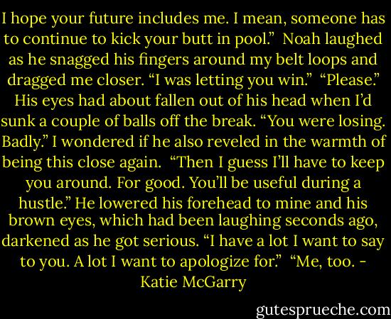 I hope your future includes me. I mean, someone has to continue to kick your butt in pool.”<br /> Noah laughed as he snagged his fingers around my belt loops and dragged me closer. “I was letting you win.”<br /> “Please.” His eyes had about fallen out of his head when I’d sunk a couple of balls off the break. “You were losing. Badly.” I wondered if he also reveled in the warmth of being this close again.<br /> “Then I guess I’ll have to keep you around. For good. You’ll be useful during a hustle.” He lowered his forehead to mine and his brown eyes, which had been laughing seconds ago, darkened as he got serious. “I have a lot I want to say to you. A lot I want to apologize for.”<br /> “Me, too. - Katie McGarry