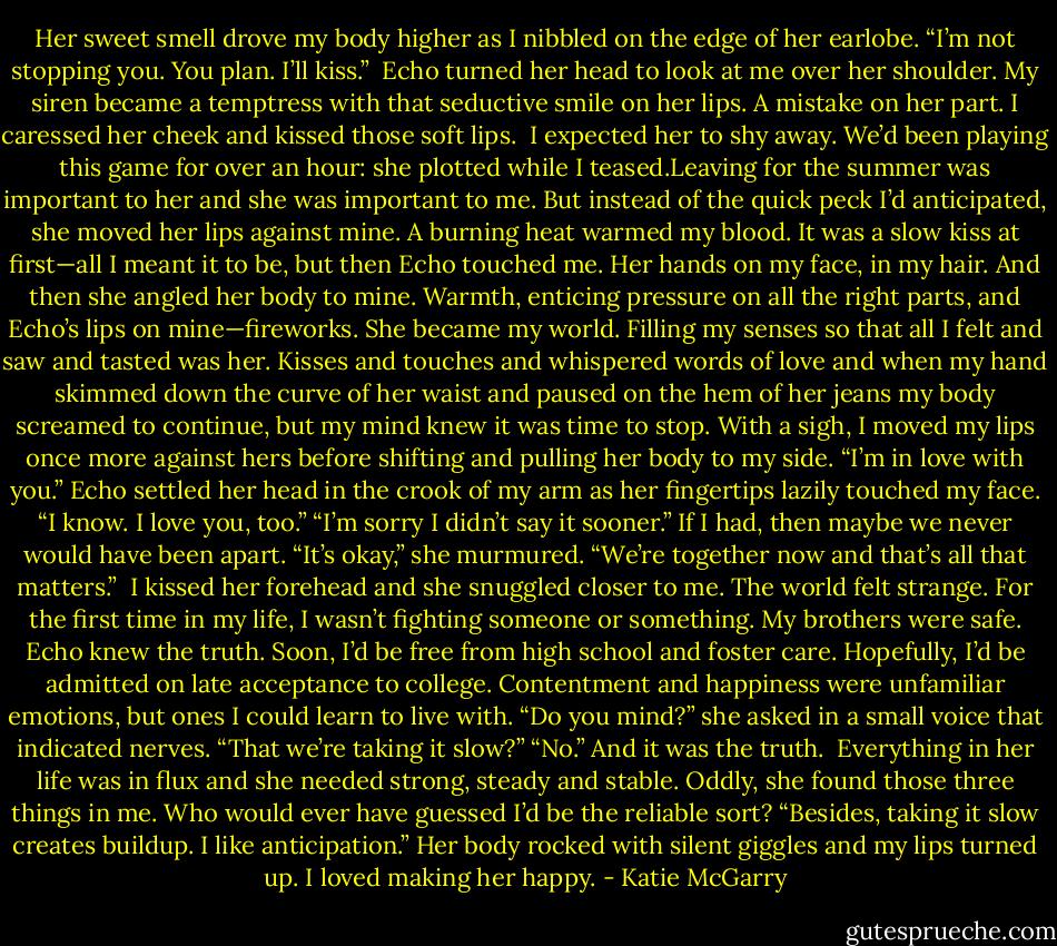 Her sweet smell drove my body higher as I nibbled on the edge of her earlobe. “I’m not stopping you. You plan. I’ll kiss.”<br /> Echo turned her head to look at me over her shoulder. My siren became a temptress with that seductive smile on her lips. A mistake on her part. I caressed her cheek and kissed those soft lips.<br /> I expected her to shy away. We’d been playing this game for over an hour: she plotted while I teased.Leaving for the summer was important to her and she was important to me. But instead of the quick peck I’d anticipated, she moved her lips against mine. A burning heat warmed my blood.<br />It was a slow kiss at first—all I meant it to be, but then Echo touched me. Her hands on my face, in my hair. And then she angled her body to mine. Warmth, enticing pressure on all the right parts, and Echo’s lips on mine—fireworks.<br />She became my world. Filling my senses so that all I felt and saw and tasted was her. Kisses and touches and whispered words of love and when my hand skimmed down the curve of her waist and paused on the hem of her jeans my body screamed to continue, but my mind knew it was time to stop.<br />With a sigh, I moved my lips once more against hers before shifting and pulling her body to my side. “I’m in love with you.”<br />Echo settled her head in the crook of my arm as her fingertips lazily touched my face. “I know. I love you, too.”<br />“I’m sorry I didn’t say it sooner.” If I had, then maybe we never would have been apart.<br />“It’s okay,” she murmured. “We’re together now and that’s all that matters.”<br /> I kissed her forehead and she snuggled closer to me. The world felt strange. For the first time in my life, I wasn’t fighting someone or something. My brothers were safe. Echo knew the truth. Soon, I’d be free from high school and foster care. Hopefully, I’d be admitted on late acceptance to college. Contentment and happiness were unfamiliar emotions, but ones I could learn to live with.<br />“Do you mind?” she asked in a small voice that indicated nerves. “That we’re taking it slow?”<br />“No.” And it was the truth.<br /> Everything in her life was in flux and she needed strong, steady and stable. Oddly, she found those three things in me. Who would ever have guessed I’d be the reliable sort? “Besides, taking it slow creates buildup. I like anticipation.”<br />Her body rocked with silent giggles and my lips turned up. I loved making her happy. - Katie McGarry