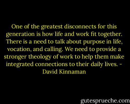 One of the greatest disconnects for this generation is how life and work fit together. There is a need to talk about purpose in life, vocation, and calling. We need to provide a stronger theology of work to help them make integrated connections to their daily lives. - David Kinnaman