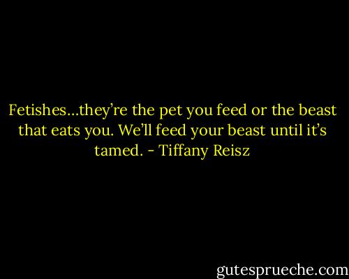 Fetishes…they’re the pet you feed or the beast that eats you. We’ll feed your beast until it’s tamed. - Tiffany Reisz