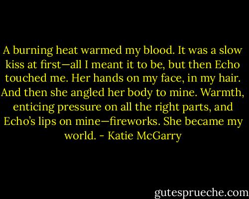 A burning heat warmed my blood.<br />It was a slow kiss at first—all I meant it to be, but then Echo touched me. Her hands on my face, in my hair. And then she angled her body to mine. Warmth, enticing pressure on all the right parts, and Echo’s lips on mine—fireworks.<br />She became my world. - Katie McGarry