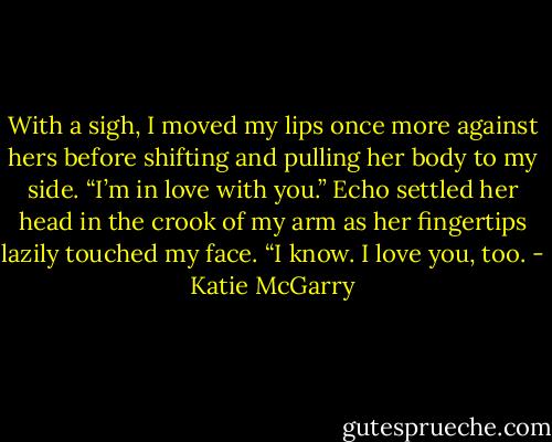 With a sigh, I moved my lips once more against hers before shifting and pulling her body to my side. “I’m in love with you.”<br />Echo settled her head in the crook of my arm as her fingertips lazily touched my face. “I know. I love you, too. - Katie McGarry