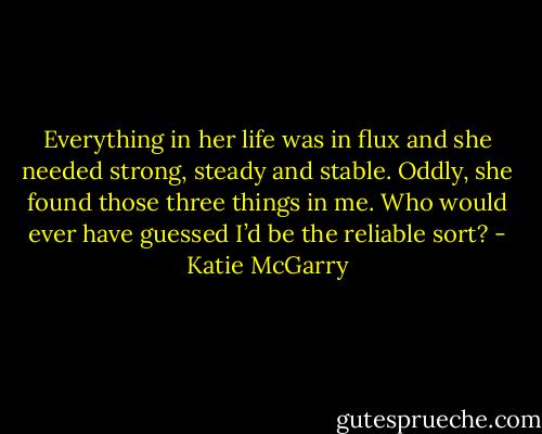 Everything in her life was in flux and she needed strong, steady and stable. Oddly, she found those three things in me. Who would ever have guessed I’d be the reliable sort? - Katie McGarry