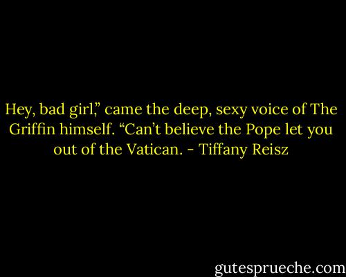 Hey, bad girl,” came the deep, sexy voice of The Griffin himself. “Can’t believe the Pope let<br />you out of the Vatican. - Tiffany Reisz