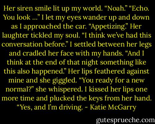 Her siren smile lit up my world. “Noah.”<br />“Echo. You look …” I let my eyes wander up and down as I approached the car. “Appetizing.”<br />Her laughter tickled my soul. “I think we’ve had this conversation before.”<br />I settled between her legs and cradled her face with my hands. “And I think at the end of that night something like this also happened.”<br />Her lips feathered against mine and she giggled. “You ready for a new normal?” she whispered.<br />I kissed her lips one more time and plucked the keys from her hand. “Yes, and I’m driving. - Katie McGarry