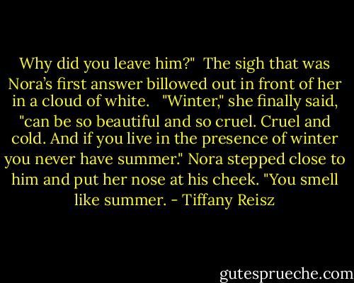 Why did you leave him?"<br /><br />The sigh that was Nora’s first answer billowed out in front of her in a cloud of white. <br /><br />"Winter," she finally said, "can be so beautiful and so cruel. Cruel and cold. And if you live in the presence of winter you never have summer." Nora stepped close to him and put her nose at his cheek. "You smell like summer. - Tiffany Reisz