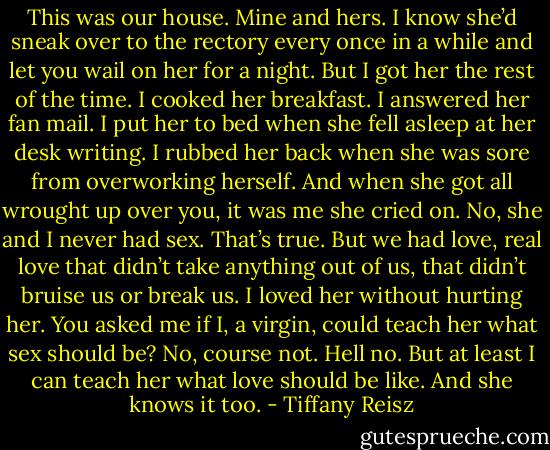 This was our house. Mine and hers. I know she’d sneak over to the rectory every once in a while and let you wail on her for a night. But I got her the rest of the time. I cooked her breakfast. I answered her fan mail. I put her to bed when she fell asleep at her desk writing. I rubbed her back when she was sore from overworking herself. And when she got all wrought up over you, it was me she cried on. No, she and I never had sex. That’s true. But we had love, real love that didn’t take anything out of us, that didn’t bruise us or break us. I loved her without hurting her. You asked me if I, a virgin, could teach her what sex should be? No, course not. Hell no. But at least I can teach her what love should be like. And she knows it too. - Tiffany Reisz