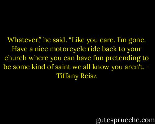 Whatever,” he said. “Like you care. I’m gone. Have a nice motorcycle ride back to your church where you can have fun pretending to be some kind of saint we all know you aren't. - Tiffany Reisz