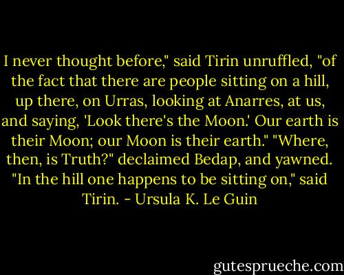 I never thought before," said Tirin unruffled, "of the fact that there are people sitting on a hill, up there, on Urras, looking at Anarres, at us, and saying, 'Look there's the Moon.' Our earth is their Moon; our Moon is their earth."<br />"Where, then, is Truth?" declaimed Bedap, and yawned.<br />"In the hill one happens to be sitting on," said Tirin. - Ursula K. Le Guin