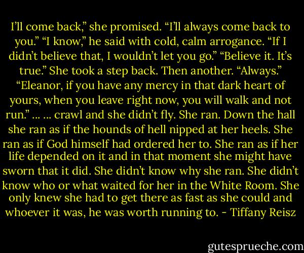 I’ll come back,” she promised. “I’ll always come back to you.”<br />“I know,” he said with cold, calm arrogance. “If I didn’t believe that, I wouldn’t let you go.”<br />“Believe it. It’s true.” She took a step back. Then another. “Always.”<br />“Eleanor, if you have any mercy in that dark heart of yours, when you leave right now, you will<br />walk and not run.”<br />... ...<br />crawl and she didn’t fly.<br />She ran. Down the hall she ran as if the hounds of hell nipped at her heels. She ran as if God<br />himself had ordered her to. She ran as if her life depended on it and in that moment she might<br />have sworn that it did.<br />She didn’t know why she ran. She didn’t know who or what waited for her in the White Room.<br />She only knew she had to get there as fast as she could and whoever it was, he was worth<br />running to. - Tiffany Reisz