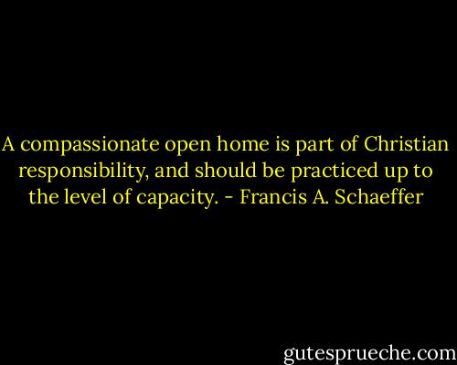 A compassionate open home is part of Christian responsibility, and should be practiced up to the level of capacity. - Francis A. Schaeffer
