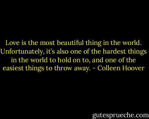 Love is the most beautiful thing in the world. Unfortunately, it’s also one of the hardest things in the world to hold on to, and one of the easiest things to throw away. - Colleen Hoover