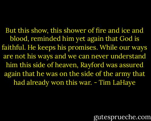 But this show, this shower of fire and ice and blood, reminded him yet again that God is faithful. He keeps his promises. While our ways are not his ways and we can never understand him this side of heaven, Rayford was assured again that he was on the side of the army that had already won this war. - Tim LaHaye