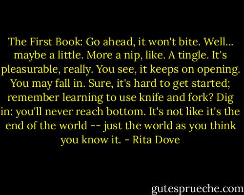 The First Book: Go ahead, it won't bite. Well... maybe a little. More a nip, like. A tingle. It's pleasurable, really. You see, it keeps on opening. You may fall in. Sure, it's hard to get started; remember learning to use knife and fork? Dig in: you'll never reach bottom. It's not like it's the end of the world -- just the world as you think you know it. - Rita Dove