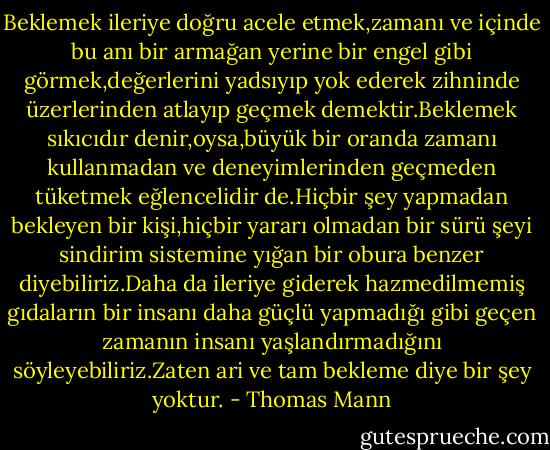 Beklemek ileriye doğru acele etmek,zamanı ve içinde bu anı bir armağan yerine bir engel gibi görmek,değerlerini yadsıyıp yok ederek zihninde üzerlerinden atlayıp geçmek demektir.Beklemek sıkıcıdır denir,oysa,büyük bir oranda zamanı kullanmadan ve deneyimlerinden geçmeden tüketmek eğlencelidir de.Hiçbir şey yapmadan bekleyen bir kişi,hiçbir yararı olmadan bir sürü şeyi sindirim sistemine yığan bir obura benzer diyebiliriz.Daha da ileriye giderek hazmedilmemiş gıdaların bir insanı daha güçlü yapmadığı gibi geçen zamanın insanı yaşlandırmadığını söyleyebiliriz.Zaten ari ve tam bekleme diye bir şey yoktur. - Thomas Mann