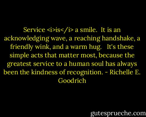 Service <i>is</i> a smile.  It is an acknowledging wave, a reaching handshake, a friendly wink, and a warm hug.   It's these simple acts that matter most, because the greatest service to a human soul has always been the kindness of recognition. - Richelle E. Goodrich