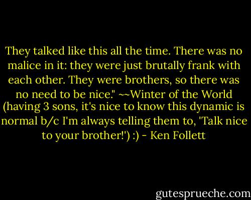 They talked like this all the time. There was no malice in it: they were just brutally frank with each other. They were brothers, so there was no need to be nice." ~~Winter of the World (having 3 sons, it's nice to know this dynamic is normal b/c I'm always telling them to, 'Talk nice to your brother!') :) - Ken Follett