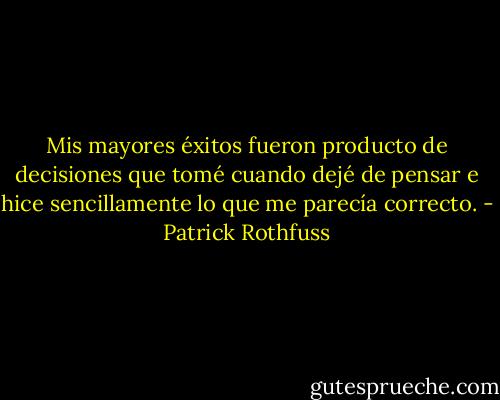 Mis mayores éxitos fueron producto de decisiones que tomé cuando dejé de pensar e hice sencillamente lo que me parecía correcto. - Patrick Rothfuss