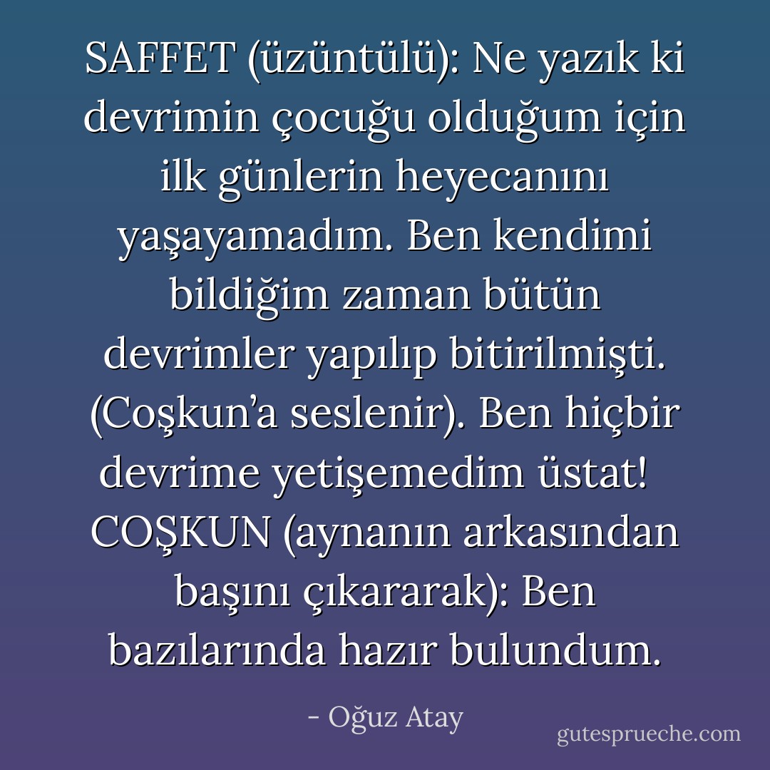 SAFFET (üzüntülü): Ne yazık ki devrimin çocuğu olduğum için ilk günlerin heyecanını yaşayamadım. Ben kendimi bildiğim zaman bütün devrimler yapılıp bitirilmişti. (Coşkun’a seslenir). Ben hiçbir devrime yetişemedim üstat! <br /><br />COŞKUN (aynanın arkasından başını çıkararak): Ben bazılarında hazır bulundum. - Oğuz Atay