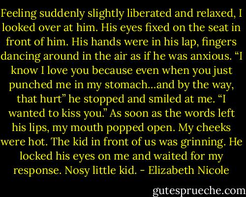 Feeling suddenly slightly liberated and relaxed, I looked over at<br />him. His eyes fixed on the seat in front of him. His hands were<br />in his lap, fingers dancing around in the air as if he was anxious.<br />“I know I love you because even when you just punched me in<br />my stomach…and by the way, that hurt” he stopped and smiled<br />at me. “I wanted to kiss you.”<br />As soon as the words left his lips, my mouth popped open. My<br />cheeks were hot. The kid in front of us was grinning. He locked<br />his eyes on me and waited for my response. Nosy little kid. - Elizabeth Nicole