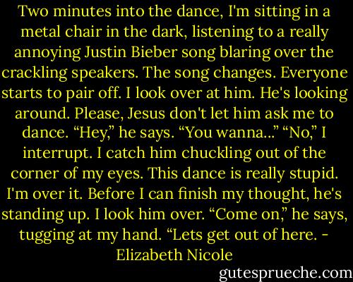 Two minutes into the dance, I'm sitting in a metal chair in the<br />dark, listening to a really annoying Justin Bieber song blaring<br />over the crackling speakers. The song changes. Everyone starts<br />to pair off. I look over at him. He's looking around. Please, Jesus<br />don't let him ask me to dance.<br />“Hey,” he says. “You wanna...”<br />“No,” I interrupt.<br />I catch him chuckling out of the corner of my eyes. This dance<br />is really stupid. I'm over it. Before I can finish my thought, he's<br />standing up. I look him over.<br />“Come on,” he says, tugging at my hand. “Lets get out of here. - Elizabeth Nicole