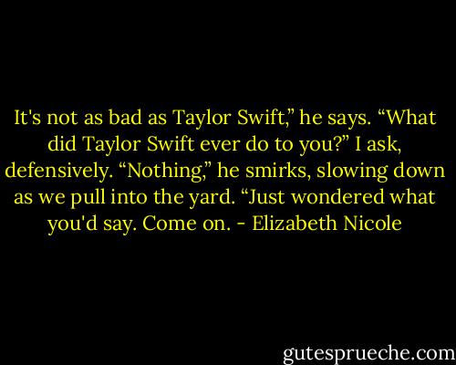 It's not as bad as Taylor Swift,” he says.<br />“What did Taylor Swift ever do to you?” I ask, defensively.<br />“Nothing,” he smirks, slowing down as we pull into the yard.<br />“Just wondered what you'd say. Come on. - Elizabeth Nicole