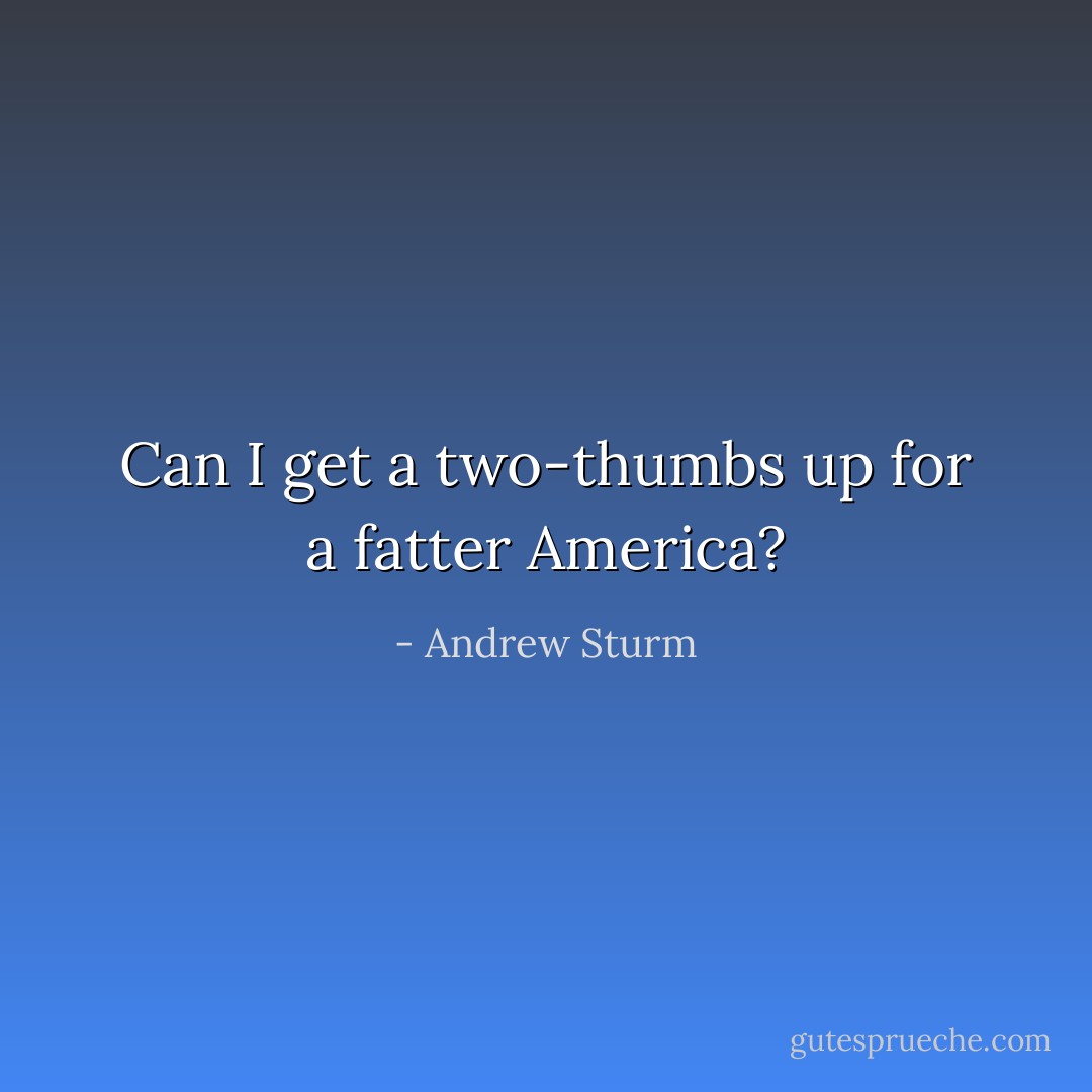 Can I get a two-thumbs up for a fatter America? - Andrew Sturm