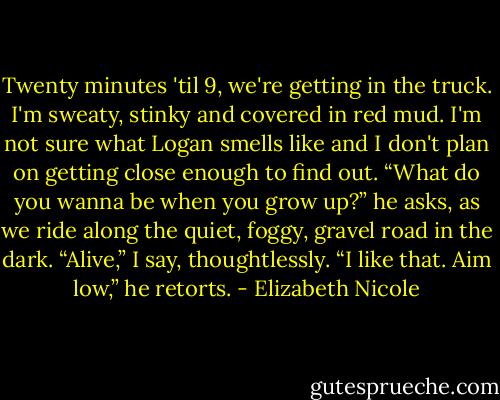 Twenty minutes 'til 9, we're getting in the truck. I'm sweaty,<br />stinky and covered in red mud. I'm not sure what Logan smells<br />like and I don't plan on getting close enough to find out.<br />“What do you wanna be when you grow up?” he asks, as we<br />ride along the quiet, foggy, gravel road in the dark.<br />“Alive,” I say, thoughtlessly.<br />“I like that. Aim low,” he retorts. - Elizabeth Nicole