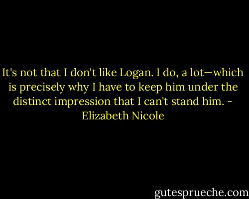 It's not that I don't like Logan. I do, a lot—which is precisely why<br />I have to keep him under the distinct impression that I can't<br />stand him. - Elizabeth Nicole