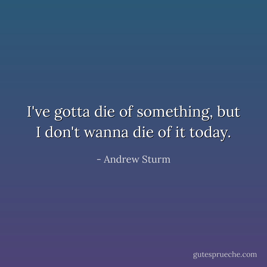 I've gotta die of something, but I don't wanna die of it today. - Andrew Sturm