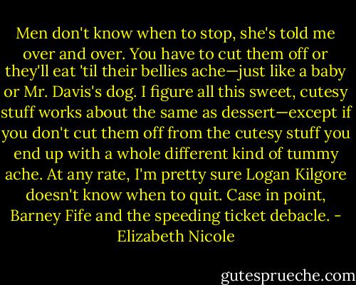 Men don't know when to stop, she's told me over and over. You<br />have to cut them off or they'll eat 'til their bellies ache—just like a<br />baby or Mr. Davis's dog.<br />I figure all this sweet, cutesy stuff works about the same as<br />dessert—except if you don't cut them off from the cutesy stuff<br />you end up with a whole different kind of tummy ache. At any rate,<br />I'm pretty sure Logan Kilgore doesn't know when to quit. Case<br />in point, Barney Fife and the speeding ticket debacle. - Elizabeth Nicole